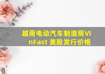 越南电动汽车制造商VinFast 美股发行价格